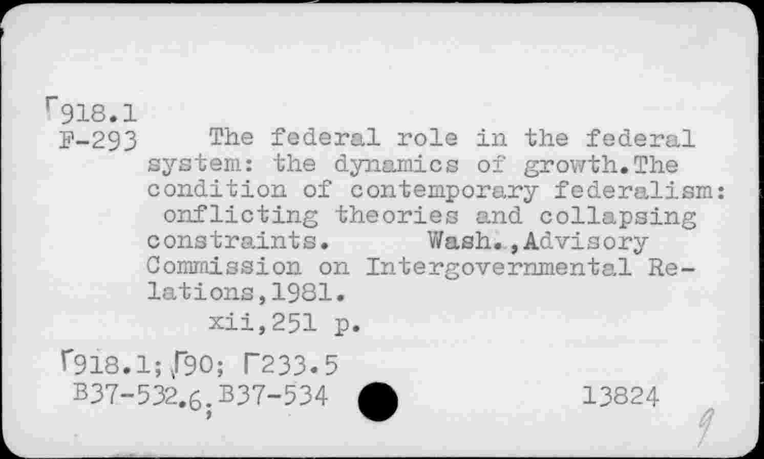 ﻿r918.1
F-293 The federal role in the federal system: the dynamics of growth.The condition of contemporary federalism onflicting theories and collapsing constraints. Wash.»Advisory Commission on Intergovernmental Relations, 1981. xii,251 p.
f918.1;/90; T233.5
B37-532.6.B37-534 £	13824